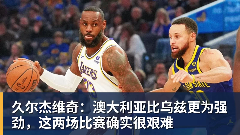 久尔杰维奇:澳大利亚比乌兹更为强劲,这两场比赛确实很艰难