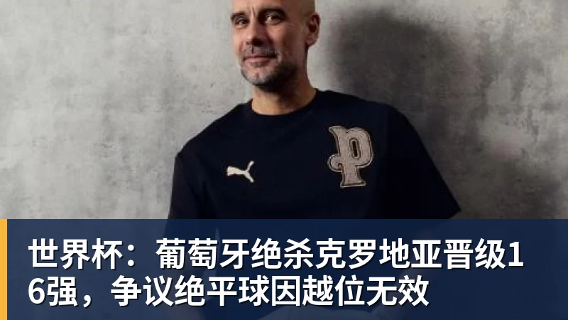MK体育世界杯:葡萄牙绝杀克罗地亚晋级16强,争议绝平球因越位无效